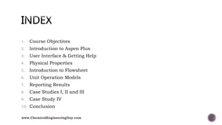 1. Course Objectives
2. Introduction to Aspen Plus
3. User Interface & Getting Help
4. Physical Properties
5. Introduction to Flowsheet
6. Unit Operation Models
7. Reporting Results
8. Case Studies I, II and III
9. Case Study IV
10. Conclusion
www.ChemicalEngineeringGuy.com
 