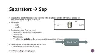  Separates inlet stream components into multiple outlet streams, based on
specified flows or split fractions
 Required
 (1) inlet
 (1) outlet
 Recommended Operations:
 Component separation operations
 Distillation
 Absorption,
 *** when the details of the separation are unknown or unimportant
 Essentially to avoid computation time
 Not that recommended actually
“Black Box”
www.ChemicalEngineeringGuy.com
 