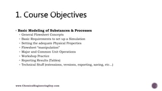  Basic Modeling of Substances & Processes
 General Flowsheet Concepts
 Basic Requirements to set up a Simulation
 Setting the adequate Physical Properties
 Flowsheet “manipulation”
 Major and Common Unit Operations
 Workshop Practice
 Reporting Results (Tables)
 Technical Stuff (extensions, versions, exporting, saving, etc...)
www.ChemicalEngineeringGuy.com
 
