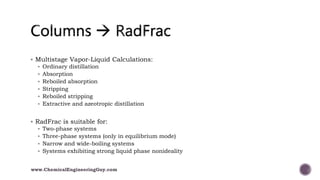  Multistage Vapor-Liquid Calculations:
 Ordinary distillation
 Absorption
 Reboiled absorption
 Stripping
 Reboiled stripping
 Extractive and azeotropic distillation
 RadFrac is suitable for:
 Two-phase systems
 Three-phase systems (only in equilibrium mode)
 Narrow and wide-boiling systems
 Systems exhibiting strong liquid phase nonideality
www.ChemicalEngineeringGuy.com
 