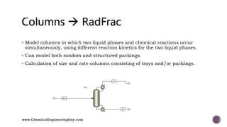  Model columns in which two liquid phases and chemical reactions occur
simultaneously, using different reaction kinetics for the two liquid phases.
 Can model both random and structured packings.
 Calculation of size and rate columns consisting of trays and/or packings.
www.ChemicalEngineeringGuy.com
 