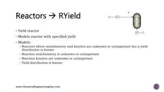  Yield reactor
 Models reactor with specified yield
 Models:
 Reactors where stoichiometry and kinetics are unknown or unimportant but a yield
distribution is known
 Reaction stoichiometry is unknown or unimportant
 Reaction kinetics are unknown or unimportant
 Yield distribution is known
www.ChemicalEngineeringGuy.com
 