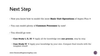  Now you know how to model the most Basic Unit Operations of Aspen Plus ®
 You can model plenty of Common Processes by now!
 You should go now:
 Case Study I, II, III  Apply all the knowledge into one process, step by step.
 Case Study IV  Apply your knowledge by your own. Compare final results with the
template result!
www.ChemicalEngineeringGuy.com
 