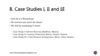  Lets do a a Workshop!
 No worries you won’t be alone!
 We will be analyzing 3 cases:
 Case Study I: Solvent Recovery (RadFrac, Mixers)
 Case Study II: Cumene Production (Rstoic, Flash2, Heater)
 Case Study III: 3 Gas Pressure (Compressor, Mixer, Valve, Heater)
www.ChemicalEngineeringGuy.com
 