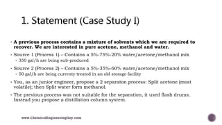  A previous process contains a mixture of solvents which we are required to
recover. We are interested in pure acetone, methanol and water.
 Source 1 (Process 1) – Contains a 5%-75%-20% water/acetone/methanol mix
 350 gal/h are being sub-produced
 Source 2 (Process 2) – Contains a 5%-35%-60% water/acetone/methanol mix
 50 gal/h are being currenty treated in an old storage facility
 You, as an junior engineer, propose a 2 separaton process: Split acetone (most
volatile); then Split water form methanol.
 The previous process was not suitable for the separation, it used flash drums.
Instead you propose a distillation column system.
www.ChemicalEngineeringGuy.com
 