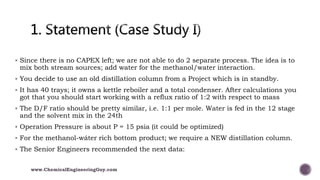  Since there is no CAPEX left; we are not able to do 2 separate process. The idea is to
mix both stream sources; add water for the methanol/water interaction.
 You decide to use an old distillation column from a Project which is in standby.
 It has 40 trays; it owns a kettle reboiler and a total condenser. After calculations you
got that you should start working with a reflux ratio of 1:2 with respect to mass
 The D/F ratio should be pretty similar, i.e. 1:1 per mole. Water is fed in the 12 stage
and the solvent mix in the 24th
 Operation Pressure is about P = 15 psia (it could be optimized)
 For the methanol-wáter rich bottom product; we require a NEW distillation column.
 The Senior Engineers recommended the next data:
www.ChemicalEngineeringGuy.com
 