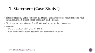  Total condenser, Kettle Reboiler, 17 Stages. Similar operater reflux ratios to your
initial column. It must be feed between 9 and 11 stage.
 Since you are operating at P = 15 psi, opérate at similar pressures
 Utilities:
 Water is available at 15 psia, T = 100 F.
 Mass balance calculation requires a Vol. Flow rate of 100 gal/h
www.ChemicalEngineeringGuy.com
 