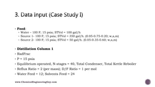  Feed:
 Water – 100 F; 15 psia; STVol = 100 gal/h
 Source 1- 100 F; 15 psia; STVol = 350 gal/h. (0.05-0.75-0.20; w,a,m)
 Source 2- 100 F; 15 psia; STVol = 50 gal/h. (0.05-0.35-0.60; w,a,m)
 Distillation Column 1
 RadFrac
 P = 15 psia
 Equilibrium operated, N-stages = 40, Total Condenser, Total Kettle Reboiler
 Reflux Ratio = 2 (per mass); D/F Ratio = 1 per mol
 Water Feed = 12; Solvents Feed = 24
www.ChemicalEngineeringGuy.com
 