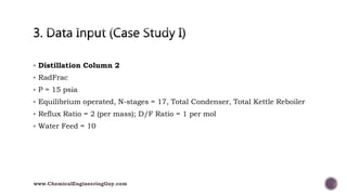  Distillation Column 2
 RadFrac
 P = 15 psia
 Equilibrium operated, N-stages = 17, Total Condenser, Total Kettle Reboiler
 Reflux Ratio = 2 (per mass); D/F Ratio = 1 per mol
 Water Feed = 10
www.ChemicalEngineeringGuy.com
 