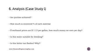  Are purities achieved?
 How much is recovered % of each material
 If methanol prices are $ 1.13 per gallon, how much money we earn per day?
 Is this water suitable for drinking?
 Is this better tan flashes? Why?
www.ChemicalEngineeringGuy.com
 