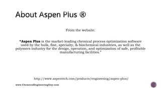 From the website:
“Aspen Plus is the market-leading chemical process optimization software
used by the bulk, fine, specialty, & biochemical industries, as well as the
polymers industry for the design, operation, and optimization of safe, profitable
manufacturing facilities.”
http://www.aspentech.com/products/engineering/aspen-plus/
www.ChemicalEngineeringGuy.com
 