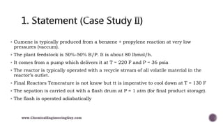  Cumene is typically produced from a benzene + propylene reaction at very low
pressures (vaccum).
 The plant feedstock is 50%-50% B/P. It is about 80 lbmol/h.
 It comes from a pump which delivers it at T = 220 F and P = 36 psia
 The reactor is typically operated with a recycle stream of all volatile material in the
reactor’s outlet.
 Final Reactors Temerature is not know but tt is imperative to cool down at T = 130 F
 The sepation is carried out with a flash drum at P = 1 atm (for final product storage).
 The flash is operated adiabatically
www.ChemicalEngineeringGuy.com
 
