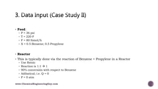  Feed:
 P = 36 psi
 T = 220 F
 F = 80 lbmol/h
 X = 0.5 Benzene; 0.5 Propylene
 Reactor
 This is typically done via the reaction of Benzene + Propylene in a Reactor
 Use Rstoic
 Reaction is 1:1  1
 90% conversión with respect to Benzene
 Adibatical; i.e. Q = 0
 P = 0 atm
www.ChemicalEngineeringGuy.com
 