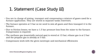  You are in charge of mixing, transport and compressing a mixture of gases used for a
furnace application. They are stored in separate tanks reservoirs.
 The furnace operates at 5 bar so we need to mix all gases and then transport it to the
furnace.
 Due to friction losses; we have a 1.5 bar pressure loss from the mixer to the furnace.
Compression is required.
 The methane gas (essentially natural gas) is stored at 15 bar; ethane gas is at 2 bar
and the propane gas is already at 5 bar.
 Compressors work with the given isentropic and mechanical efficiencies
www.ChemicalEngineeringGuy.com
 