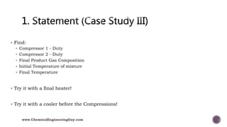  Find:
 Compressor 1 - Duty
 Compressor 2 - Duty
 Final Product Gas Composition
 Initial Temperature of mixture
 Final Temperature
 Try it with a final heater!
 Try it with a cooler before the Compressions!
www.ChemicalEngineeringGuy.com
 
