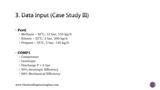  Feed:
 Methane – 30°C, 15 bar, 155 kg/h
 Ethane – 25°C, 2 bar, 200 kg/h
 Propane – 35°C, 5 bar, 120 kg/h
 COMP1
 Compressor
 Isentropic
 Discharge P = 5 bar
 95% Isentropic Efficiency
 88% Mechanical Efficiency
www.ChemicalEngineeringGuy.com
 