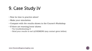 Now its time to practice alone!
 Make your simulation
 Compare with the results shown in the Course’s Workshop
 If there are warning/error shown
 Try troubleshooting 
 Send your results to me! @CHEMENG (any contact given before)
www.ChemicalEngineeringGuy.com
 