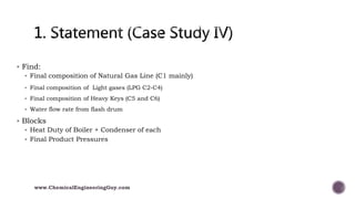  Find:
 Final composition of Natural Gas Line (C1 mainly)
 Final composition of Light gases (LPG C2-C4)
 Final composition of Heavy Keys (C5 and C6)
 Water flow rate from flash drum
 Blocks
 Heat Duty of Boiler + Condenser of each
 Final Product Pressures
www.ChemicalEngineeringGuy.com
 