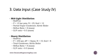  Mid-Light Distillation
 RadFrac
 P = 15 bar psia; N = 25; feed = 12
 Partial-Vapor Condenser; Kettle Boiler
 Reflux Ratio = 8 (mass)
 D/F ratio = 0.5 (mass)
 Heavy Distillation
 RadFrac
 P = 250 psi; dP = 15psia; N = 15; feed = 8
 Total Condenser; Kettle Boiler
 Reflux Ratio = 8 (mass)
 D/F ratio = 0.5 (mass)
www.ChemicalEngineeringGuy.com
 