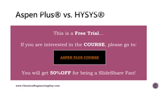  Aspen Plus
 Chemical Industry (H2SO4, Polymers, Coatings, etc.)
 Fine Chemistry (chemical reactions)
 Non-ideal models (azeotropes, L-V equilibriums, etc.)
 Electrolytes
 Equation Oriented Mode
 Aspen HYSYS
 Mainly Petrochemical (upstream/downstream)
 Hydrocarbon Oriented (Oil Industry)
 Assays (Mixture of petrochemicals, i.e. petroleum)
 Refinery Reactors (Catalytic reformer, FCC)
www.ChemicalEngineeringGuy.com
This is a Free Trial…
If you are interested in the COURSE, please go to:
You will get 50%OFF for being a SlideShare Fan!
ASPEN PLUS COURSE
 