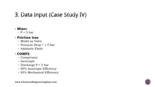  Mixer:
 P = 5 bar
 Friction loss:
 Model as Valve
 Pressure Drop = 1.5 bar
 Adiabatic Flash
 COMP2
 Compressor
 Isentropic
 Discharge P = 5 bar
 90% Isentropic Efficiency
 85% Mechanical Efficiency
www.ChemicalEngineeringGuy.com
 