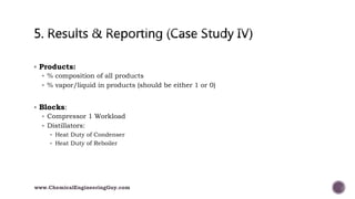  Products:
 % composition of all products
 % vapor/liquid in products (should be either 1 or 0)
 Blocks:
 Compressor 1 Workload
 Distillators:
 Heat Duty of Condenser
 Heat Duty of Reboiler
www.ChemicalEngineeringGuy.com
 
