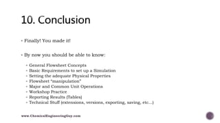  Finally! You made it!
 By now you should be able to know:
 General Flowsheet Concepts
 Basic Requirements to set up a Simulation
 Setting the adequate Physical Properties
 Flowsheet “manipulation”
 Major and Common Unit Operations
 Workshop Practice
 Reporting Results (Tables)
 Technical Stuff (extensions, versions, exporting, saving, etc...)
www.ChemicalEngineeringGuy.com
 