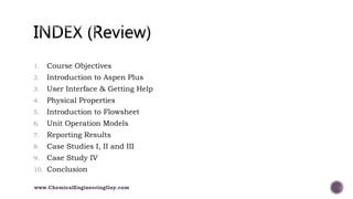 1. Course Objectives
2. Introduction to Aspen Plus
3. User Interface & Getting Help
4. Physical Properties
5. Introduction to Flowsheet
6. Unit Operation Models
7. Reporting Results
8. Case Studies I, II and III
9. Case Study IV
10. Conclusion
www.ChemicalEngineeringGuy.com
 
