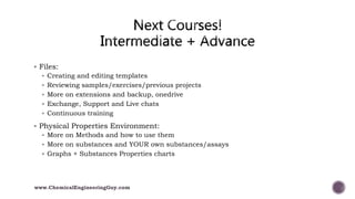  Files:
 Creating and editing templates
 Reviewing samples/exercises/previous projects
 More on extensions and backup, onedrive
 Exchange, Support and Live chats
 Continuous training
 Physical Properties Environment:
 More on Methods and how to use them
 More on substances and YOUR own substances/assays
 Graphs + Substances Properties charts
www.ChemicalEngineeringGuy.com
 