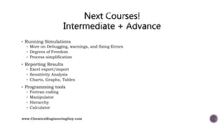  Running Simulations
 More on Debugging, warnings, and fixing Errors
 Degrees of Freedom
 Process simplification
 Reporting Results
 Excel export/import
 Sensitivity Analysis
 Charts, Graphs, Tables
 Programming tools
 Fortran coding
 Manipulator
 Hierarchy
 Calculator
www.ChemicalEngineeringGuy.com
 
