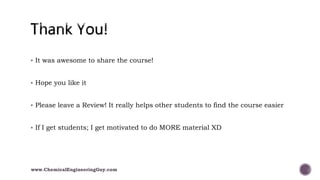  It was awesome to share the course!
 Hope you like it
 Please leave a Review! It really helps other students to find the course easier
 If I get students; I get motivated to do MORE material XD
www.ChemicalEngineeringGuy.com
 