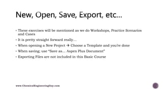  These exercises will be mentioned as we do Workshops, Practice Scenarios
and Cases
 It is pretty straight forward really…
 When opening a New Project  Choose a Template and you’re done
 When saving; use “Save as… Aspen Plus Document”
 Exporting Files are not included in this Basic Course
www.ChemicalEngineeringGuy.com
 