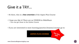  Hi there, this is a free overview of the Aspen Plus Course
 I hope you like it! There are no VIDEOS in SlideShare
 You can get those in the Online Course
 If you are interested in more learning/practice/lessons/courses go to:
www.ChemicalEngineeringGuy.com
ASPEN PLUS COURSE
 