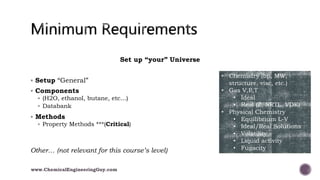 Set up “your” Universe
 Setup “General”
 Components
 (H2O, ethanol, butane, etc…)
 Databank
 Methods
 Property Methods ***(Critical)
Other… (not relevant for this course’s level)
• Chemistry (bp, MW,
structure, visc, etc.)
• Gas V,P,T
• Ideal
• Real (Z, NRTL, VDK)
• Physical Chemistry
• Equilibrium L-V
• Ideal/Real Solutions
• Volatility
• Liquid activity
• Fugacity
www.ChemicalEngineeringGuy.com
 