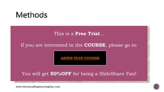Type of System Recommended Property Method
TEG Dehydration PR, Glycol Package
Sour Water Sour PR, Sour SRK
Cryogenic / Air Separation PR, PRSV, TST
Atmospheric Towers PR Options, GS, TST
Vacuum Towers PR Options, GS, TST, Braun K10, Esso Tabular
Ethylene Towers Lee-Kesler-Plocker
High H2 Systems PR, ZJ, GS, TST
Steam Systems NBS Steam, ASME Steam, CS, GS
Chemical Systems Activity Models (NRTL, UNIQUAC,…), PRSV
Compression / Light Gases MBWR
Amine Systems Amine Pkg, DBR Amine Package, Elec-NRTL
Electrolyte Systems Elec-NRTL
www.ChemicalEngineeringGuy.com
This is a Free Trial…
If you are interested in the COURSE, please go to:
You will get 50%OFF for being a SlideShare Fan!
ASPEN PLUS COURSE
 