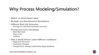  Makes us easier/faster work
 Multiple and Simultaneous Simulations
 Different Real-Life Scenarios
 Change on raw/feed materials scenario
 Pricing and Costs calculation
 Raw Materials
 Plant Cost
 Utilities
 How it would behave under different conditions
 High/Low Pressure
 Humidity Changes
 Temperature change (cool/warm days/seasons)
www.ChemicalEngineeringGuy.com
 