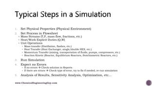1. Set Physical Properties (Physical Environment)
2. Set Process in Flowsheet
 Mass Streams (T,P, mass flow, fractions, etc.)
 Heat/Work Explicit Duties (Q,W)
 Unit Operations
 Mass transfer (Distillation, flashes, etc.)
 Heat Transfer (Heat Exchanger, single/double HEX, etc.)
 Momentum Transfer (mixing, transportation of fluids, pumps, compressors, etc.)
 Reaction Kinetic (Reactor, Equilibrium Reactors, Stoichiometric Reactors, etc.)
3. Run Simulation
4. Expect no Errors
 If no errors  Check solution in Reports
 If there are errors  Check type of error, try to fix if needed, re-run simulation
5. Analysis of Results, Sensitivity Analysis, Optimization, etc…
www.ChemicalEngineeringGuy.com
 