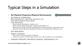 1. Set Physical Properties (Physical Environment)
2. Set Process in Flowsheet
 Mass Streams (T,P, mass flow, fractions, etc.)
 Heat/Work Explicit Duties (Q,W)
 Unit Operations
 Mass transfer (Distillation, flashes, etc.)
 Heat Transfer (Heat Exchanger, single/double HEX, etc.)
 Momentum Transfer (mixing, transportation of fluids, pumps, compressors, etc.)
 Reaction Kinetic (Reactor, Equilibrium Reactors, Stoichiometric Reactors, etc.)
3. Run Simulation
4. Expect no Errors
 If no errors  Check solution in Reports
 If there are errors  Check type of error, try to fix if needed, re-run simulation
5. Analysis of Results, Sensitivity Analysis, Optimization, etc…
www.ChemicalEngineeringGuy.com
 