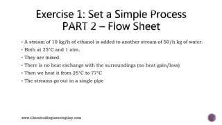  A stream of 10 kg/h of ethanol is added to another stream of 50/h kg of water.
 Both at 25°C and 1 atm.
 They are mixed.
 There is no heat exchange with the surroundings (no heat gain/loss)
 Then we heat it from 25°C to 77°C
 The streams go out in a single pipe
www.ChemicalEngineeringGuy.com
 
