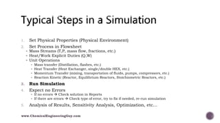 1. Set Physical Properties (Physical Environment)
2. Set Process in Flowsheet
 Mass Streams (T,P, mass flow, fractions, etc.)
 Heat/Work Explicit Duties (Q,W)
 Unit Operations
 Mass transfer (Distillation, flashes, etc.)
 Heat Transfer (Heat Exchanger, single/double HEX, etc.)
 Momentum Transfer (mixing, transportation of fluids, pumps, compressors, etc.)
 Reaction Kinetic (Reactor, Equilibrium Reactors, Stoichiometric Reactors, etc.)
3. Run Simulation
4. Expect no Errors
 If no errors  Check solution in Reports
 If there are errors  Check type of error, try to fix if needed, re-run simulation
5. Analysis of Results, Sensitivity Analysis, Optimization, etc…
www.ChemicalEngineeringGuy.com
 