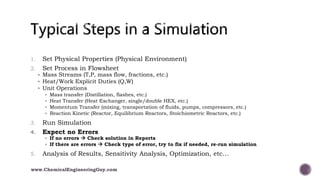 1. Set Physical Properties (Physical Environment)
2. Set Process in Flowsheet
 Mass Streams (T,P, mass flow, fractions, etc.)
 Heat/Work Explicit Duties (Q,W)
 Unit Operations
 Mass transfer (Distillation, flashes, etc.)
 Heat Transfer (Heat Exchanger, single/double HEX, etc.)
 Momentum Transfer (mixing, transportation of fluids, pumps, compressors, etc.)
 Reaction Kinetic (Reactor, Equilibrium Reactors, Stoichiometric Reactors, etc.)
3. Run Simulation
4. Expect no Errors
 If no errors  Check solution in Reports
 If there are errors  Check type of error, try to fix if needed, re-run simulation
5. Analysis of Results, Sensitivity Analysis, Optimization, etc…
www.ChemicalEngineeringGuy.com
 