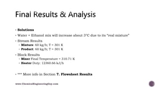  Solutions
 Water + Ethanol mix will increase about 3°C due to its “real mixture”
 Stream Results
 Mixture: 60 kg/h; T = 301 K
 Product: 60 kg/h; T = 301 K
 Block Results
 Mixer Final Temperature = 310.71 K
 Heater Duty: 12360.66 kJ/h
 *** More info in Section 7. Flowsheet Results
www.ChemicalEngineeringGuy.com
 