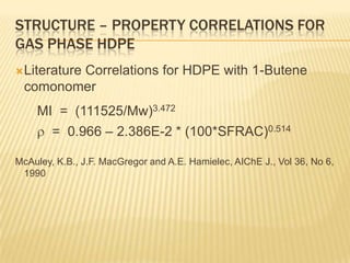 STRUCTURE – PROPERTY CORRELATIONS FOR
GAS PHASE HDPE
 Literature
         Correlations for HDPE with 1-Butene
  comonomer
    MI = (111525/Mw)3.472
        = 0.966 – 2.386E-2 * (100*SFRAC)0.514

McAuley, K.B., J.F. MacGregor and A.E. Hamielec, AIChE J., Vol 36, No 6,
 1990
 
