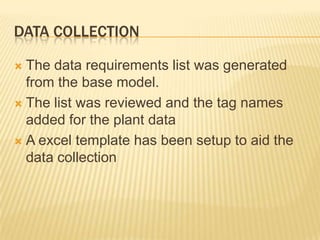 DATA COLLECTION

 The data requirements list was generated
  from the base model.
 The list was reviewed and the tag names
  added for the plant data
 A excel template has been setup to aid the
  data collection
 