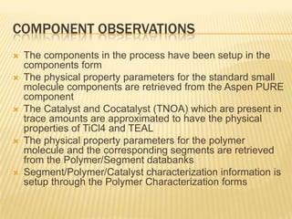 COMPONENT OBSERVATIONS
   The components in the process have been setup in the
    components form
   The physical property parameters for the standard small
    molecule components are retrieved from the Aspen PURE
    component
   The Catalyst and Cocatalyst (TNOA) which are present in
    trace amounts are approximated to have the physical
    properties of TiCl4 and TEAL
   The physical property parameters for the polymer
    molecule and the corresponding segments are retrieved
    from the Polymer/Segment databanks
   Segment/Polymer/Catalyst characterization information is
    setup through the Polymer Characterization forms
 