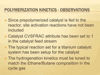 POLYMERIZATION KINETICS - OBSERVATIONS

 Since prepolymerized catalyst is fed to the
  reactor, site activation reactions have not been
  included
 Catalyst CVSFRAC attribute has been set to 1
  in the catalyst feed stream
 The typical reaction set for a titanium catalyst
  system has been setup for the catalyst
 The hydrogenation kinetics must be tuned to
  match the Ethane/Butane composition in the
  cycle gas
 