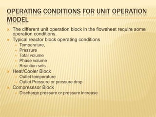 OPERATING CONDITIONS FOR UNIT OPERATION
MODEL
   The different unit operation block in the flowsheet require some
    operation conditions.
   Typical reactor block operating conditions
       Temperature,
       Pressure
       Total volume
       Phase volume
       Reaction sets
   Heat/Cooler Block
       Outlet temperature
       Outlet Pressure or pressure drop
   Compresssor Block
       Discharge pressure or pressure increase
 