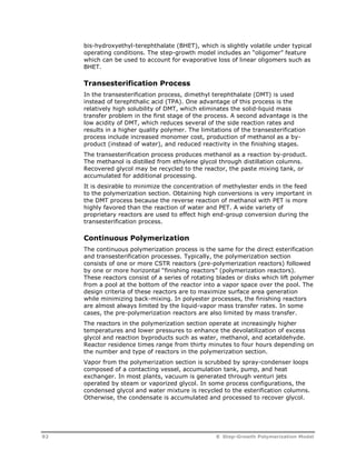 bis-hydroxyethyl-terephthalate (BHET), which is slightly volatile under typical 
operating conditions. The step-growth model includes an “oligomer” feature 
which can be used to account for evaporative loss of linear oligomers such as 
BHET. 
Transesterification Process 
In the transesterification process, dimethyl terephthalate (DMT) is used 
instead of terephthalic acid (TPA). One advantage of this process is the 
relatively high solubility of DMT, which eliminates the solid-liquid mass 
transfer problem in the first stage of the process. A second advantage is the 
low acidity of DMT, which reduces several of the side reaction rates and 
results in a higher quality polymer. The limitations of the transesterification 
process include increased monomer cost, production of methanol as a by-product 
(instead of water), and reduced reactivity in the finishing stages. 
The transesterification process produces methanol as a reaction by-product. 
The methanol is distilled from ethylene glycol through distillation columns. 
Recovered glycol may be recycled to the reactor, the paste mixing tank, or 
accumulated for additional processing. 
It is desirable to minimize the concentration of methylester ends in the feed 
to the polymerization section. Obtaining high conversions is very important in 
the DMT process because the reverse reaction of methanol with PET is more 
highly favored than the reaction of water and PET. A wide variety of 
proprietary reactors are used to effect high end-group conversion during the 
transesterification process. 
Continuous Polymerization 
The continuous polymerization process is the same for the direct esterification 
and transesterification processes. Typically, the polymerization section 
consists of one or more CSTR reactors (pre-polymerization reactors) followed 
by one or more horizontal “finishing reactors” (polymerization reactors). 
These reactors consist of a series of rotating blades or disks which lift polymer 
from a pool at the bottom of the reactor into a vapor space over the pool. The 
design criteria of these reactors are to maximize surface area generation 
while minimizing back-mixing. In polyester processes, the finishing reactors 
are almost always limited by the liquid-vapor mass transfer rates. In some 
cases, the pre-polymerization reactors are also limited by mass transfer. 
The reactors in the polymerization section operate at increasingly higher 
temperatures and lower pressures to enhance the devolatilization of excess 
glycol and reaction byproducts such as water, methanol, and acetaldehyde. 
Reactor residence times range from thirty minutes to four hours depending on 
the number and type of reactors in the polymerization section. 
Vapor from the polymerization section is scrubbed by spray-condenser loops 
composed of a contacting vessel, accumulation tank, pump, and heat 
exchanger. In most plants, vacuum is generated through venturi jets 
operated by steam or vaporized glycol. In some process configurations, the 
condensed glycol and water mixture is recycled to the esterification columns. 
Otherwise, the condensate is accumulated and processed to recover glycol. 
92 8 Step-Growth Polymerization Model 
 