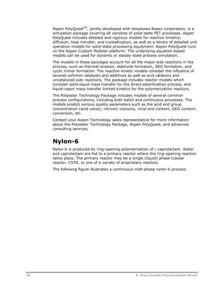 Aspen PolyQuestSM, jointly developed with Hosokawa Bepex corporation, is a 
simulation package covering all varieties of solid-state PET processes. Aspen 
PolyQuest includes detailed and rigorous models for reaction kinetics, 
diffusion, heat transfer, and crystallization, as well as a library of detailed unit 
operation models for solid-state processing equipment. Aspen PolyQuest runs 
on the Aspen Custom Modeler platform. The underlying equation-based 
models can be used for dynamic or steady-state process simulation. 
The models in these packages account for all the major side reactions in the 
process, such as thermal scission, aldehyde formation, DEG formation, and 
cyclic trimer formation. The reaction kinetic models consider the influence of 
several common catalysts and additives as well as acid catalysis and 
uncatalyzed side reactions. The package includes reactor models which 
consider solid-liquid mass transfer for the direct esterification process, and 
liquid-vapor mass transfer limited kinetics for the polymerization reactors. 
The Polyester Technology Package includes models of several common 
process configurations, including both batch and continuous processes. The 
models predict various quality parameters such as the acid end group 
concentration (acid value), intrinsic viscosity, vinyl end content, DEG content, 
conversion, etc. 
Contact your Aspen Technology sales representative for more information 
about the Polyester Technology Package, Aspen PolyQuest, and advanced 
consulting services. 
Nylon-6 
Nylon-6 is produced by ring-opening polymerization of -caprolactam. Water 
and caprolactam are fed to a primary reactor where the ring-opening reaction 
takes place. The primary reactor may be a single (liquid) phase tubular 
reactor, CSTR, or one of a variety of proprietary reactors. 
The following figure illustrates a continuous melt-phase nylon-6 process: 
96 8 Step-Growth Polymerization Model 
 