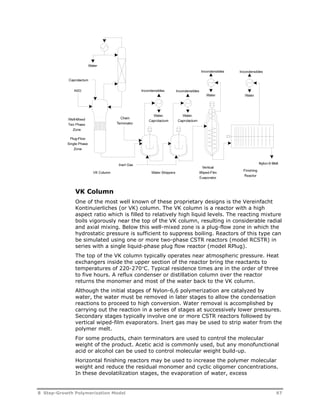 VK Column 
One of the most well known of these proprietary designs is the Vereinfacht 
Kontinuierliches (or VK) column. The VK column is a reactor with a high 
aspect ratio which is filled to relatively high liquid levels. The reacting mixture 
boils vigorously near the top of the VK column, resulting in considerable radial 
and axial mixing. Below this well-mixed zone is a plug-flow zone in which the 
hydrostatic pressure is sufficient to suppress boiling. Reactors of this type can 
be simulated using one or more two-phase CSTR reactors (model RCSTR) in 
series with a single liquid-phase plug flow reactor (model RPlug). 
The top of the VK column typically operates near atmospheric pressure. Heat 
exchangers inside the upper section of the reactor bring the reactants to 
temperatures of 220-270C. Typical residence times are in the order of three 
to five hours. A reflux condenser or distillation column over the reactor 
returns the monomer and most of the water back to the VK column. 
Although the initial stages of Nylon-6,6 polymerization are catalyzed by 
water, the water must be removed in later stages to allow the condensation 
reactions to proceed to high conversion. Water removal is accomplished by 
carrying out the reaction in a series of stages at successively lower pressures. 
Secondary stages typically involve one or more CSTR reactors followed by 
vertical wiped-film evaporators. Inert gas may be used to strip water from the 
polymer melt. 
For some products, chain terminators are used to control the molecular 
weight of the product. Acetic acid is commonly used, but any monofunctional 
acid or alcohol can be used to control molecular weight build-up. 
Horizontal finishing reactors may be used to increase the polymer molecular 
weight and reduce the residual monomer and cyclic oligomer concentrations. 
In these devolatilization stages, the evaporation of water, excess 
8 Step-Growth Polymerization Model 97 
 